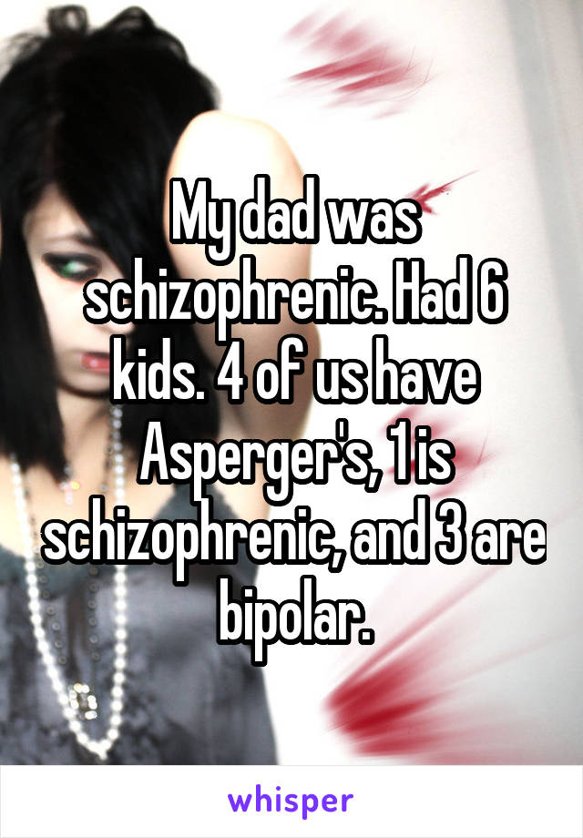 My dad was schizophrenic. Had 6 kids. 4 of us have Asperger's, 1 is schizophrenic, and 3 are bipolar.