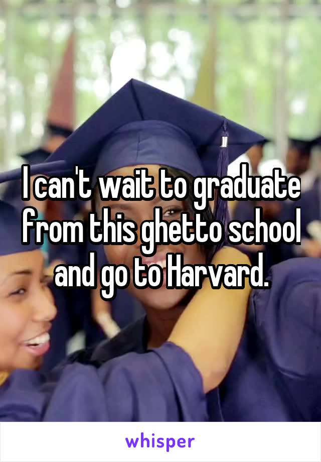 I can't wait to graduate from this ghetto school and go to Harvard.