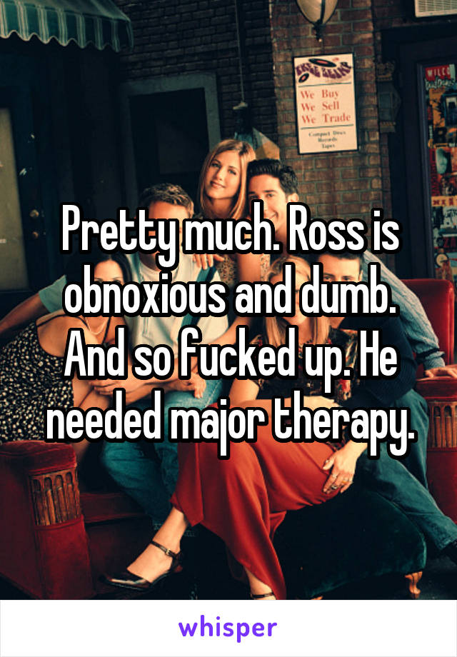 Pretty much. Ross is obnoxious and dumb.
And so fucked up. He needed major therapy.