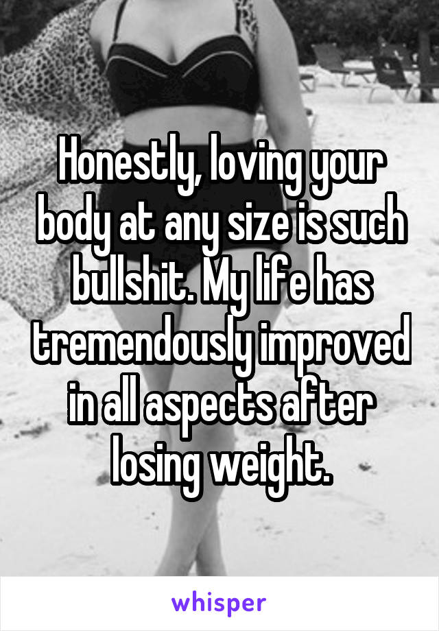 Honestly, loving your body at any size is such bullshit. My life has tremendously improved in all aspects after losing weight.