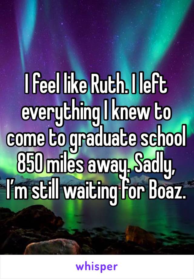 I feel like Ruth. I left everything I knew to come to graduate school 850 miles away. Sadly, I’m still waiting for Boaz.