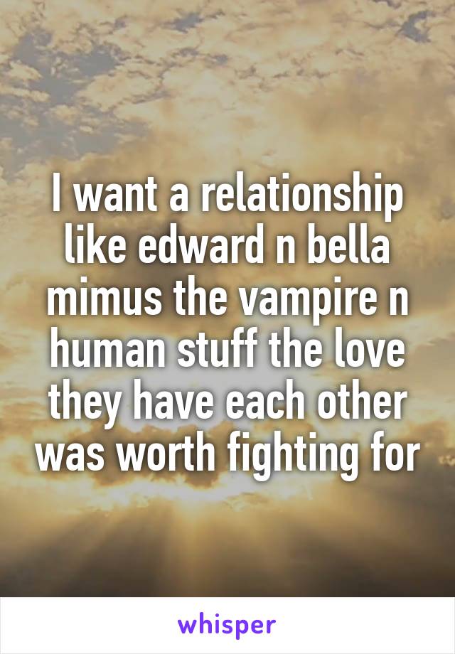 I want a relationship like edward n bella mimus the vampire n human stuff the love they have each other was worth fighting for