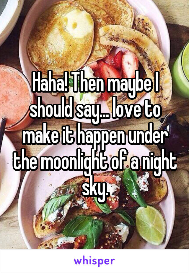 Haha! Then maybe I should say... love to make it happen under the moonlight of a night sky.