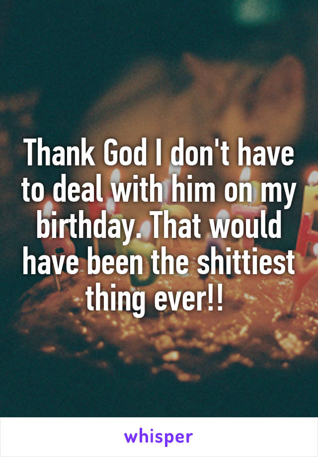 Thank God I don't have to deal with him on my birthday. That would have been the shittiest thing ever!! 