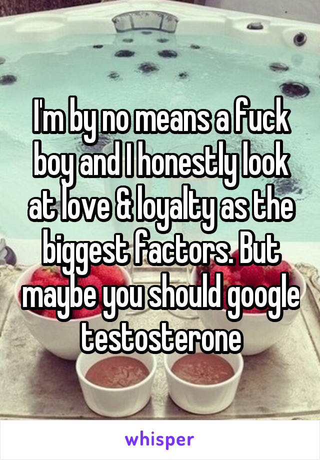 I'm by no means a fuck boy and I honestly look at love & loyalty as the biggest factors. But maybe you should google testosterone