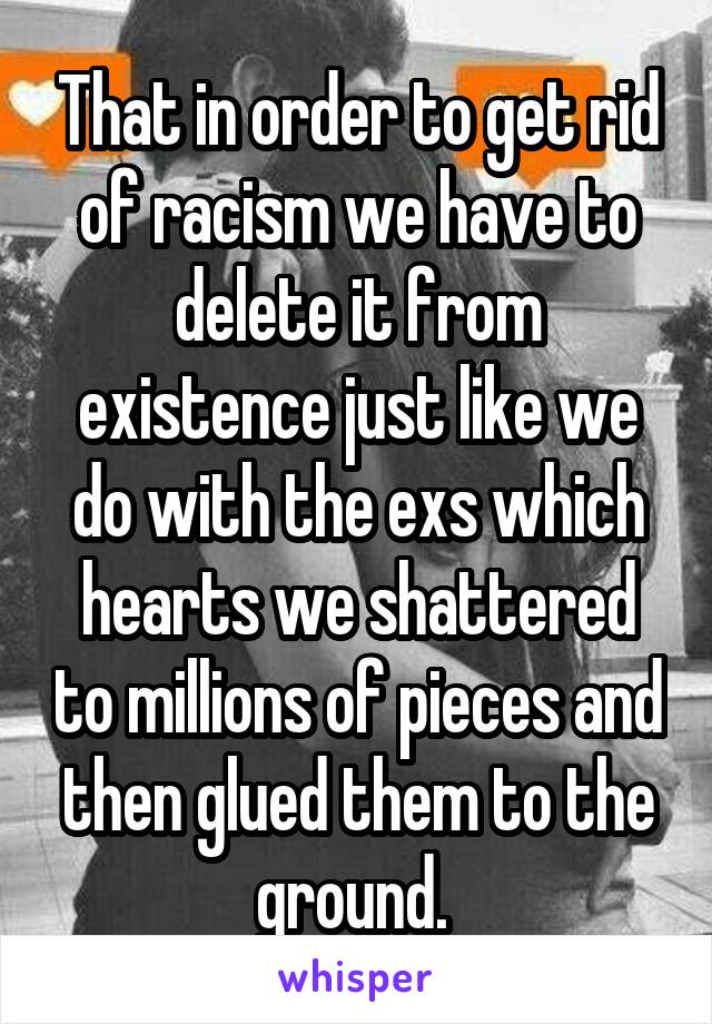 That in order to get rid of racism we have to delete it from existence just like we do with the exs which hearts we shattered to millions of pieces and then glued them to the ground. 