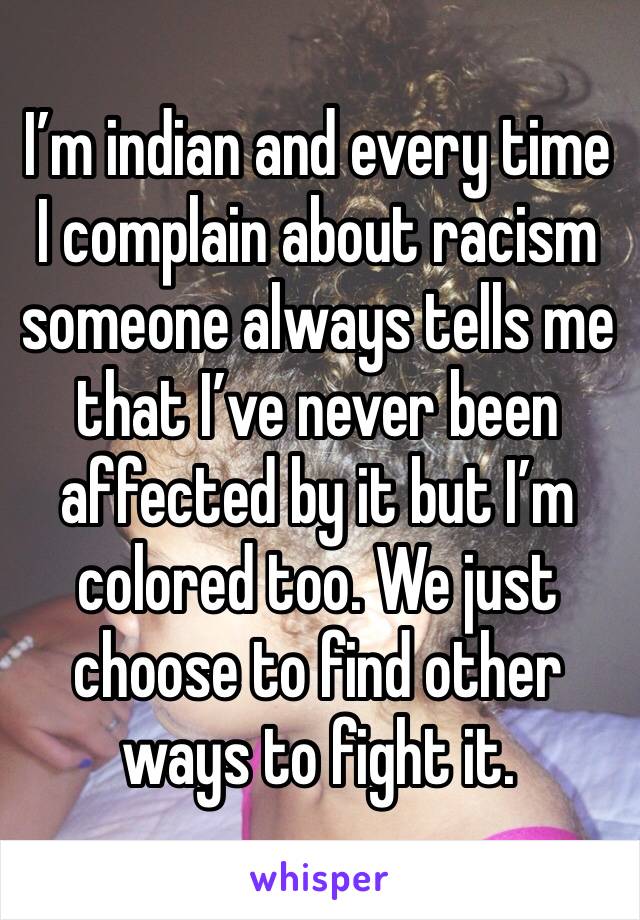 I’m indian and every time I complain about racism someone always tells me that I’ve never been affected by it but I’m colored too. We just choose to find other ways to fight it.