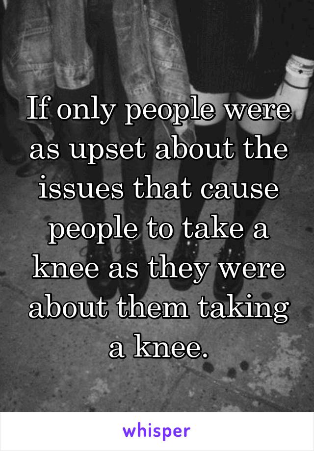 If only people were as upset about the issues that cause people to take a knee as they were about them taking a knee.