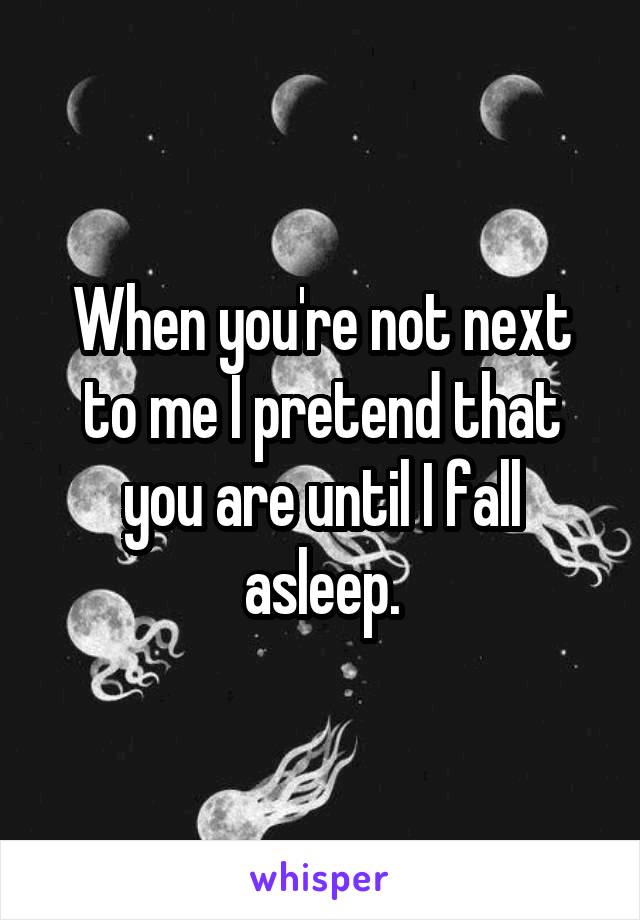 When you're not next to me I pretend that you are until I fall asleep.