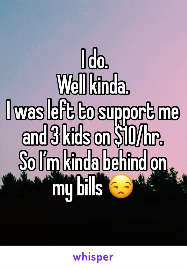  I do. 
Well kinda. 
I was left to support me and 3 kids on $10/hr. 
So I’m kinda behind on my bills 😒