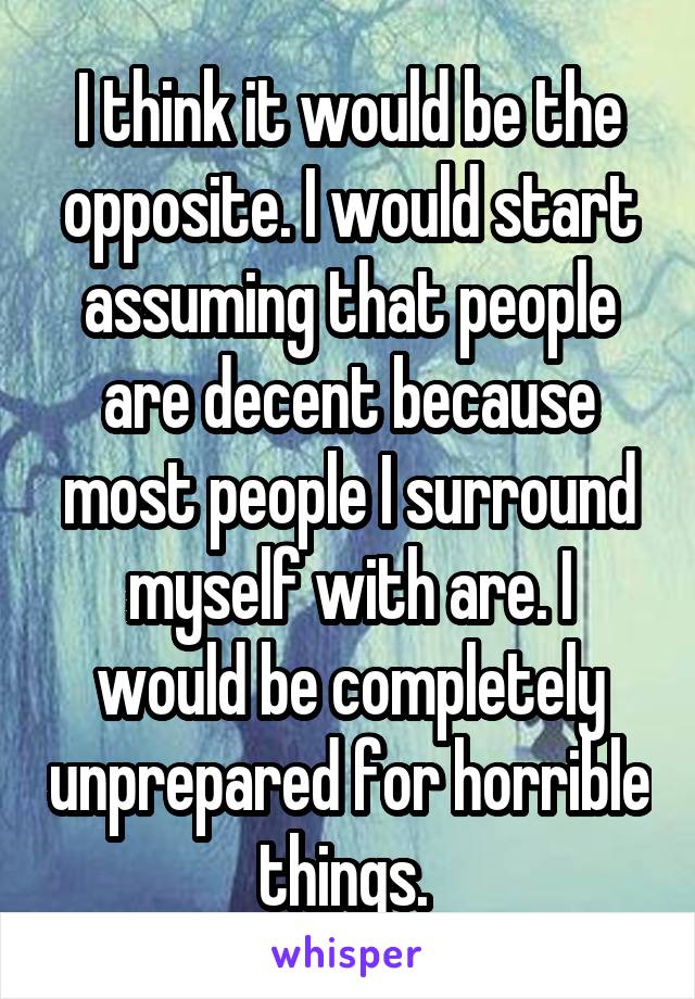 I think it would be the opposite. I would start assuming that people are decent because most people I surround myself with are. I would be completely unprepared for horrible things. 