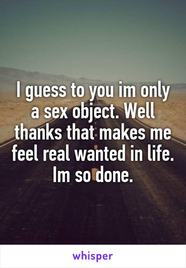 I guess to you im only a sex object. Well thanks that makes me feel real wanted in life. Im so done.