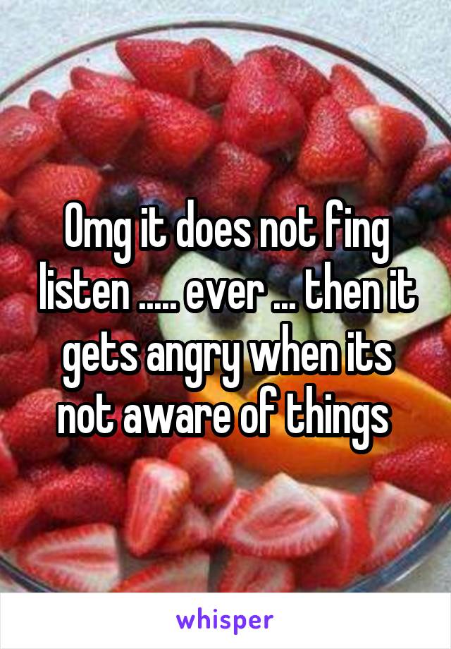 Omg it does not fing listen ..... ever ... then it gets angry when its not aware of things 