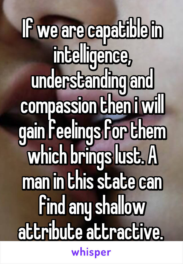 If we are capatible in intelligence, understanding and compassion then i will gain feelings for them which brings lust. A man in this state can find any shallow attribute attractive. 
