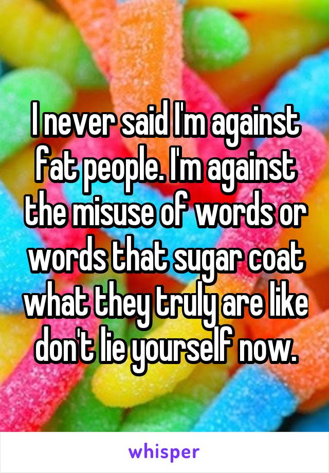 I never said I'm against fat people. I'm against the misuse of words or words that sugar coat what they truly are like don't lie yourself now.