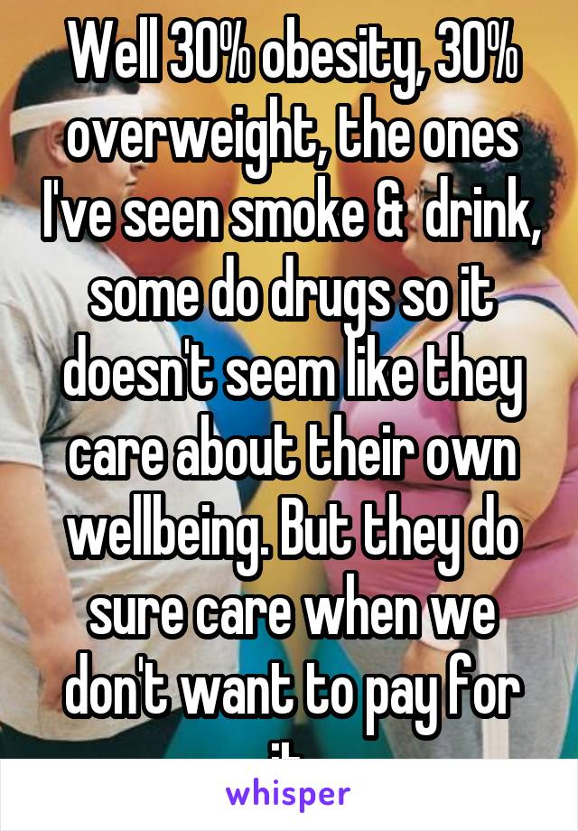 Well 30% obesity, 30% overweight, the ones I've seen smoke &  drink, some do drugs so it doesn't seem like they care about their own wellbeing. But they do sure care when we don't want to pay for it.