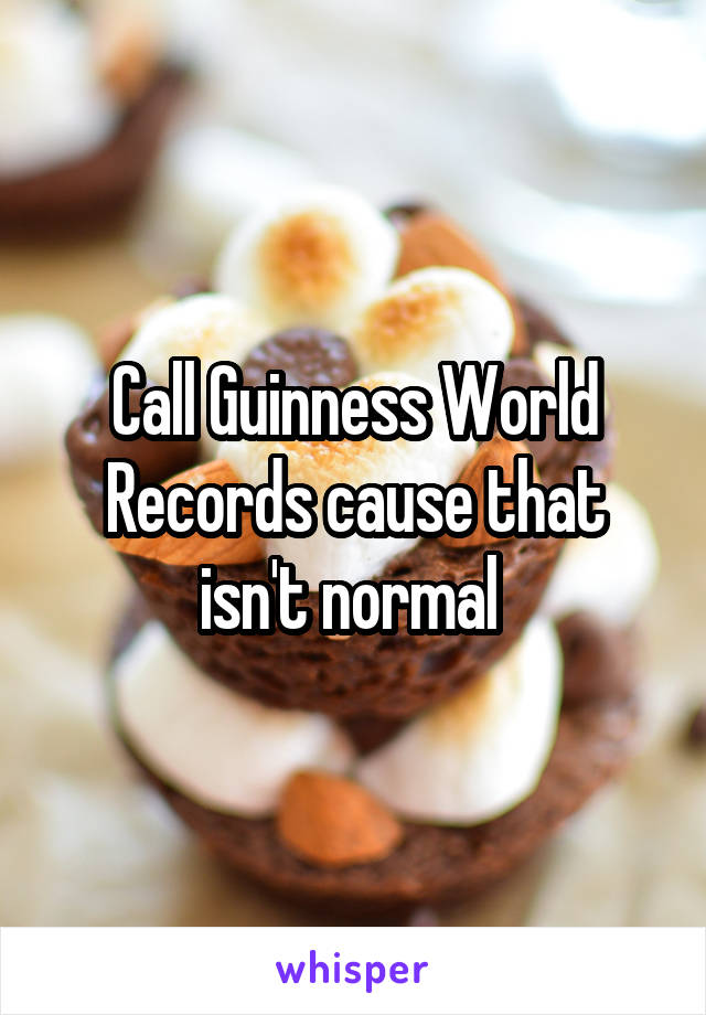 Call Guinness World Records cause that isn't normal 