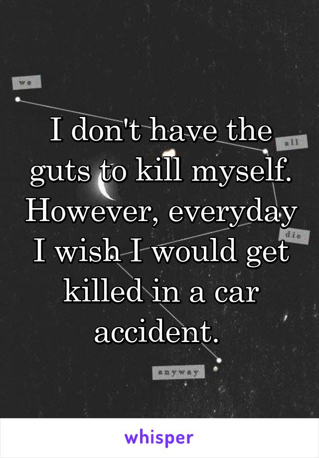 I don't have the guts to kill myself. However, everyday I wish I would get killed in a car accident. 
