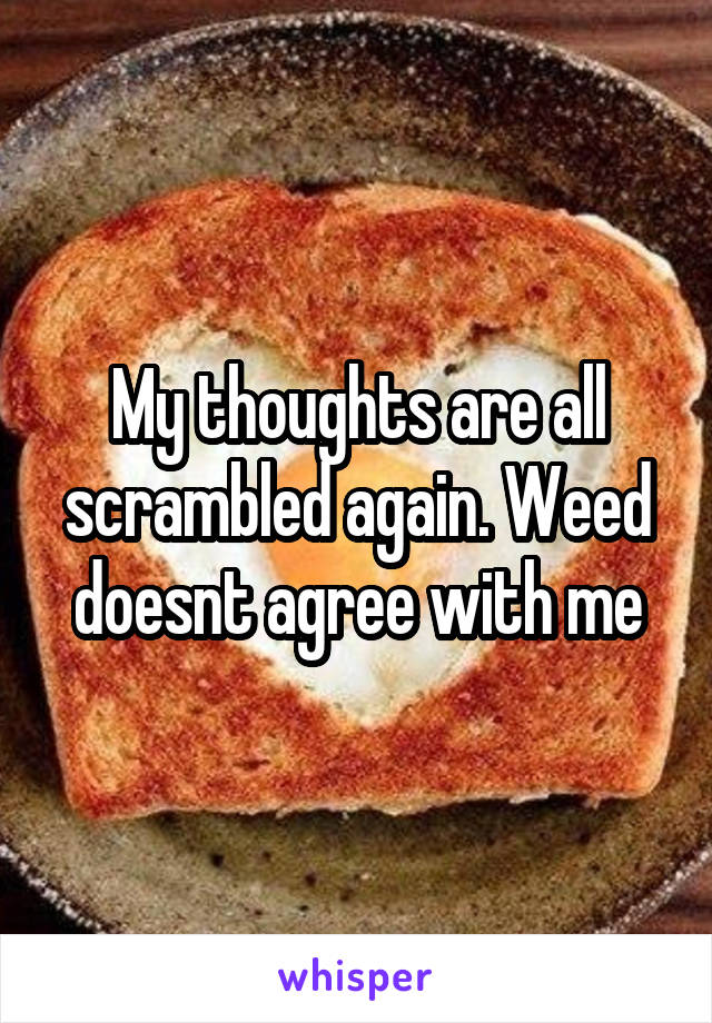 My thoughts are all scrambled again. Weed doesnt agree with me
