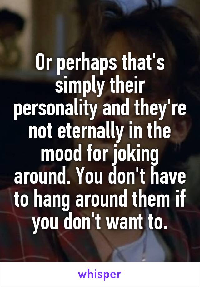 Or perhaps that's simply their personality and they're not eternally in the mood for joking around. You don't have to hang around them if you don't want to.