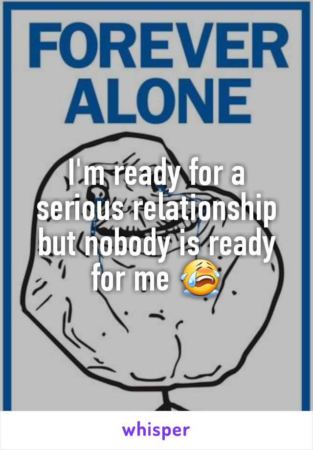 I'm ready for a serious relationship but nobody is ready for me ðŸ˜­
