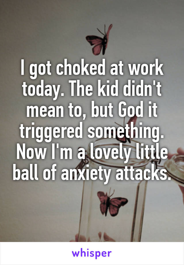 I got choked at work today. The kid didn't mean to, but God it triggered something. Now I'm a lovely little ball of anxiety attacks. 