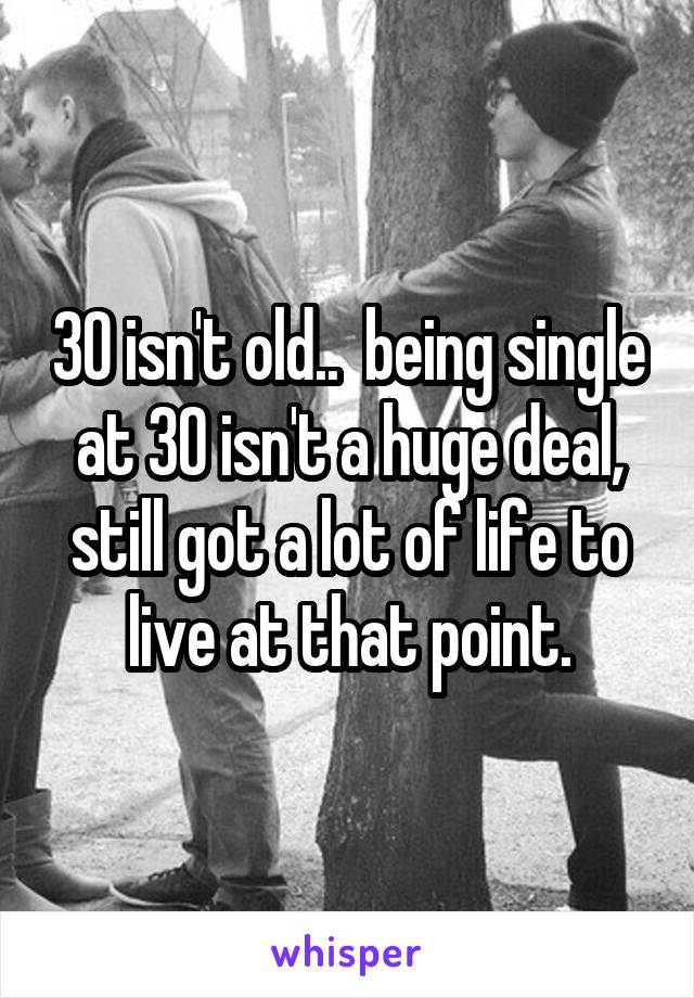 30 isn't old..  being single at 30 isn't a huge deal, still got a lot of life to live at that point.