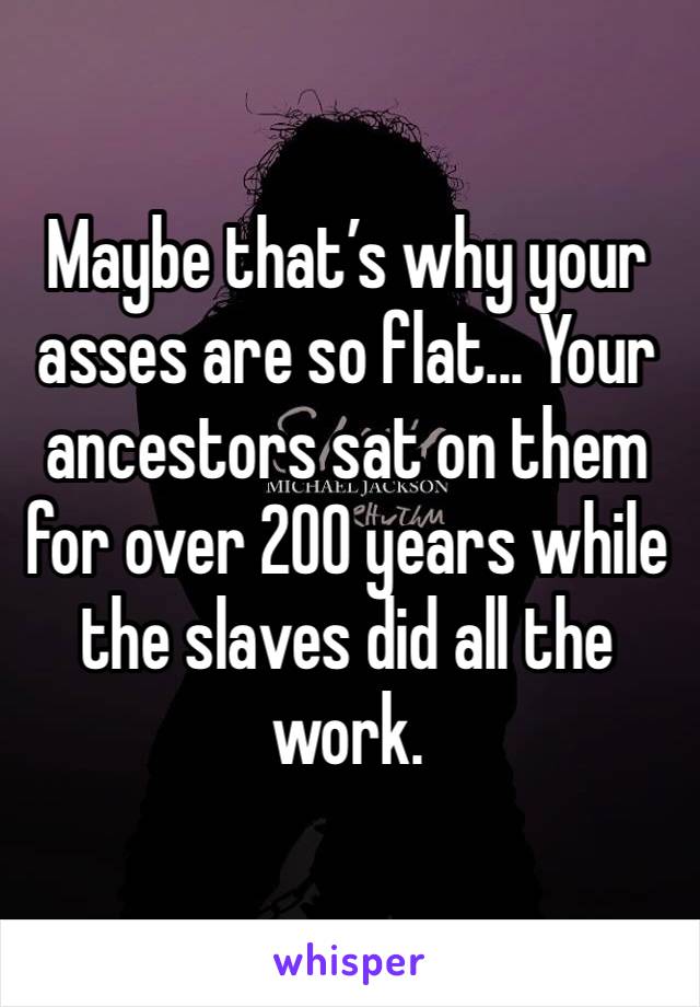 Maybe that’s why your asses are so flat... Your ancestors sat on them for over 200 years while the slaves did all the work. 