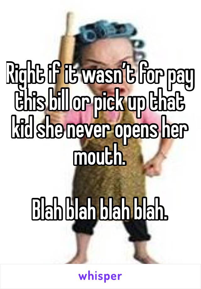 Right if it wasn’t for pay this bill or pick up that kid she never opens her mouth. 

Blah blah blah blah. 