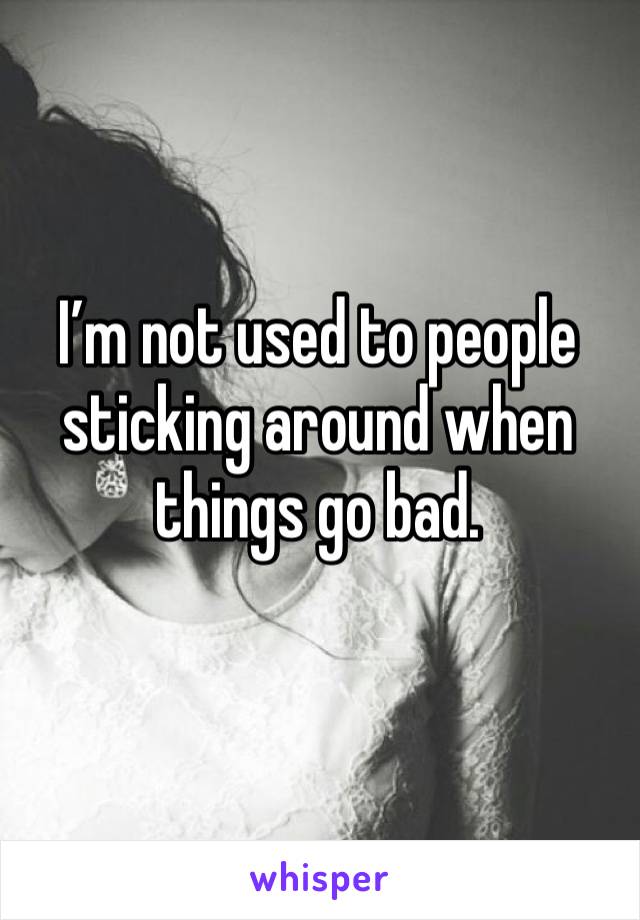 I’m not used to people sticking around when things go bad.