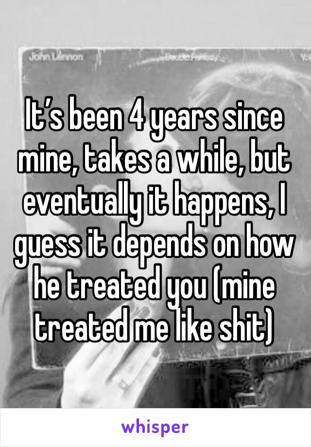 It’s been 4 years since mine, takes a while, but eventually it happens, I guess it depends on how he treated you (mine treated me like shit)