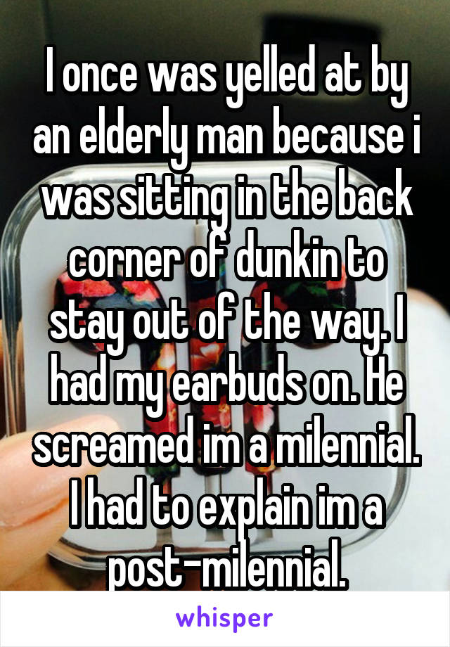 I once was yelled at by an elderly man because i was sitting in the back corner of dunkin to stay out of the way. I had my earbuds on. He screamed im a milennial. I had to explain im a post-milennial.