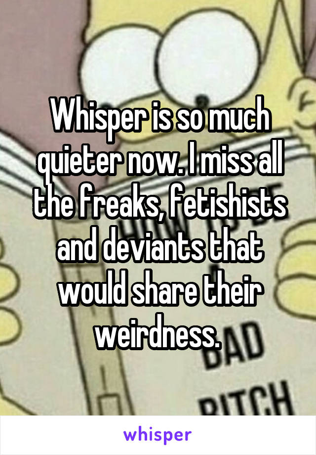Whisper is so much quieter now. I miss all the freaks, fetishists and deviants that would share their weirdness. 