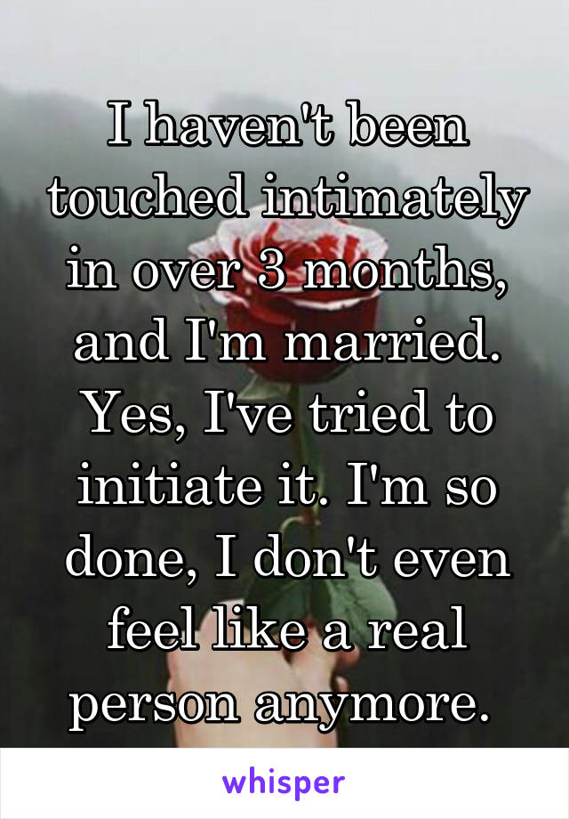 I haven't been touched intimately in over 3 months, and I'm married. Yes, I've tried to initiate it. I'm so done, I don't even feel like a real person anymore. 