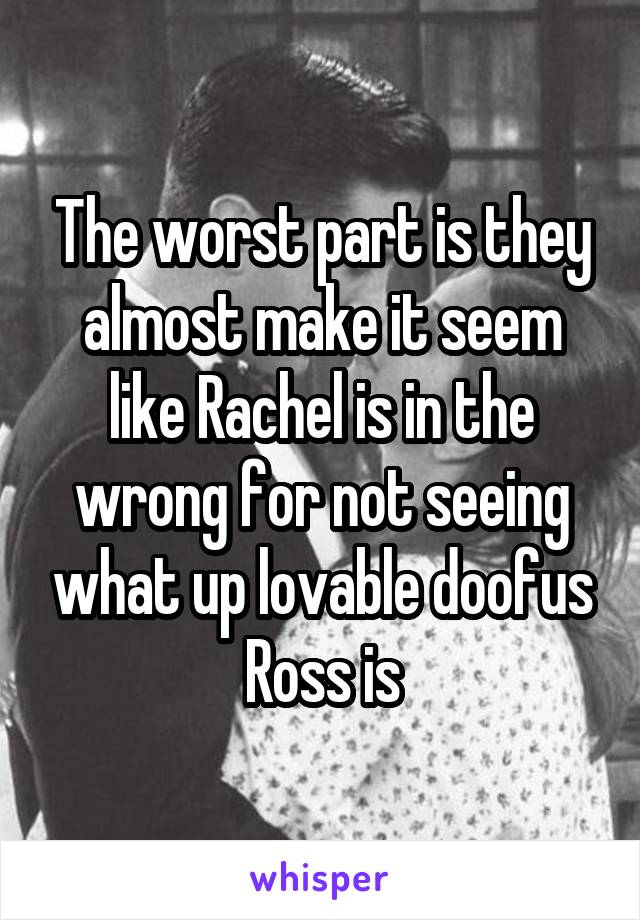 The worst part is they almost make it seem like Rachel is in the wrong for not seeing what up lovable doofus Ross is