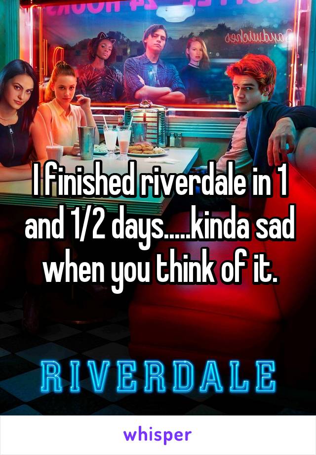 I finished riverdale in 1 and 1/2 days.....kinda sad when you think of it.