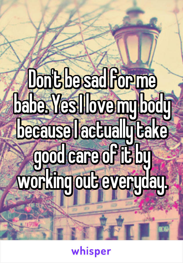Don't be sad for me babe. Yes I love my body because I actually take good care of it by working out everyday.