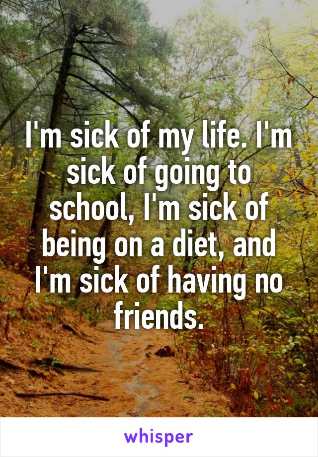 I'm sick of my life. I'm sick of going to school, I'm sick of being on a diet, and I'm sick of having no friends.