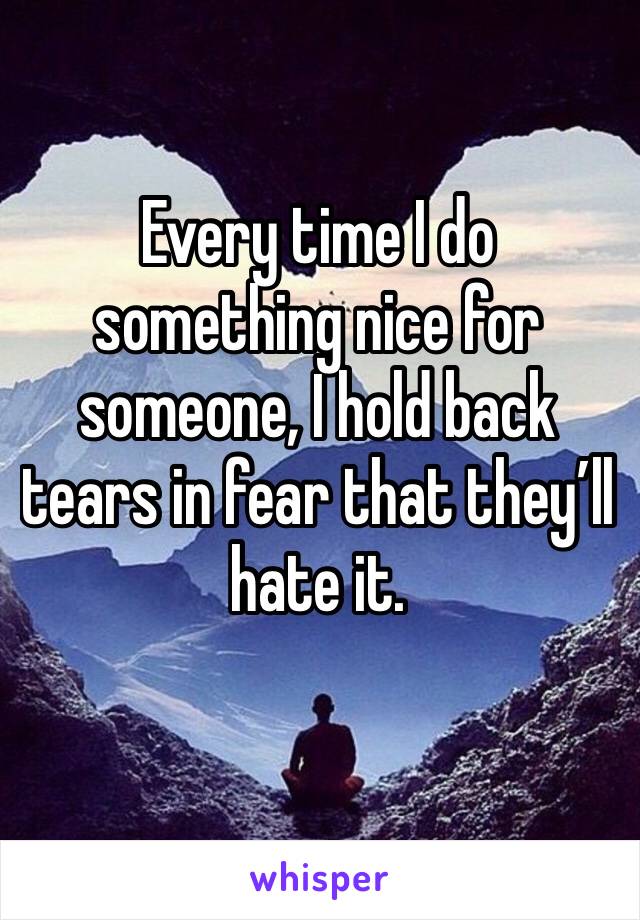 Every time I do something nice for someone, I hold back tears in fear that they’ll hate it. 