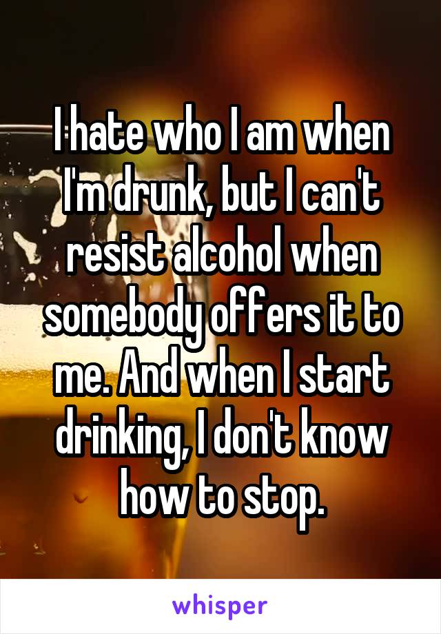 I hate who I am when I'm drunk, but I can't resist alcohol when somebody offers it to me. And when I start drinking, I don't know how to stop.