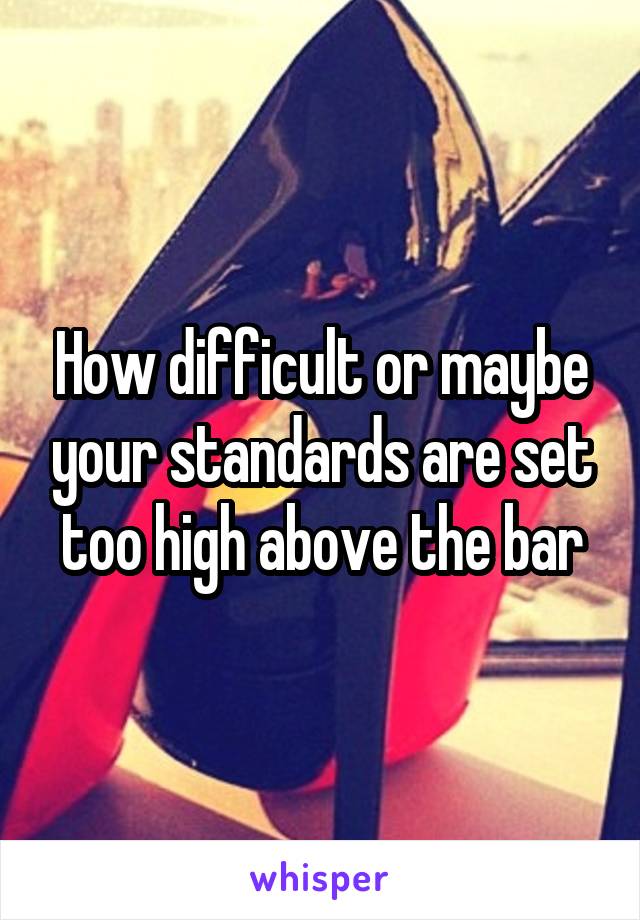 How difficult or maybe your standards are set too high above the bar