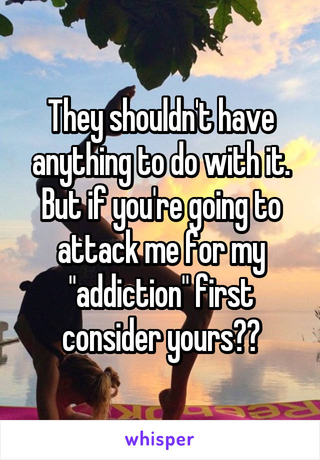 They shouldn't have anything to do with it. But if you're going to attack me for my "addiction" first consider yours??