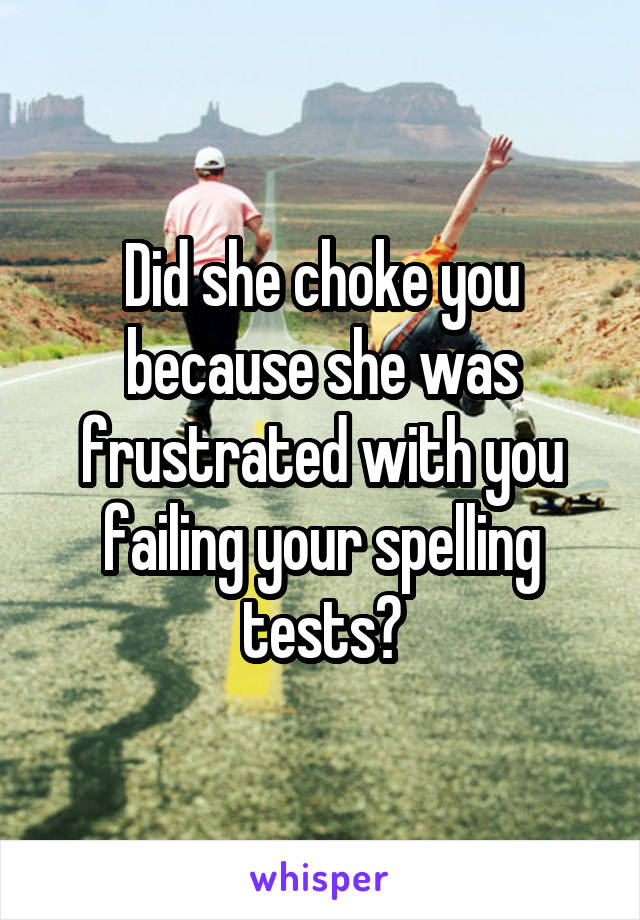 Did she choke you because she was frustrated with you failing your spelling tests?