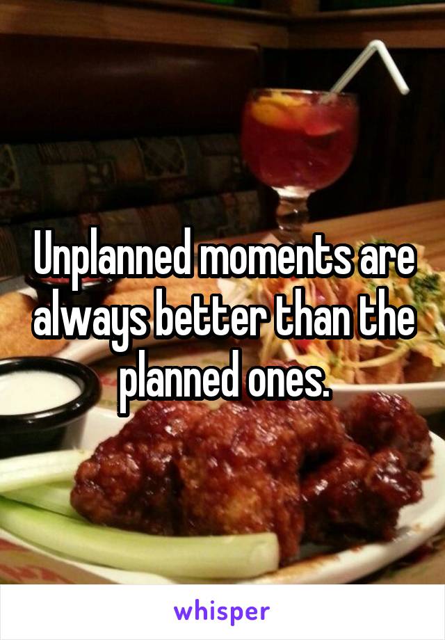 Unplanned moments are always better than the planned ones.