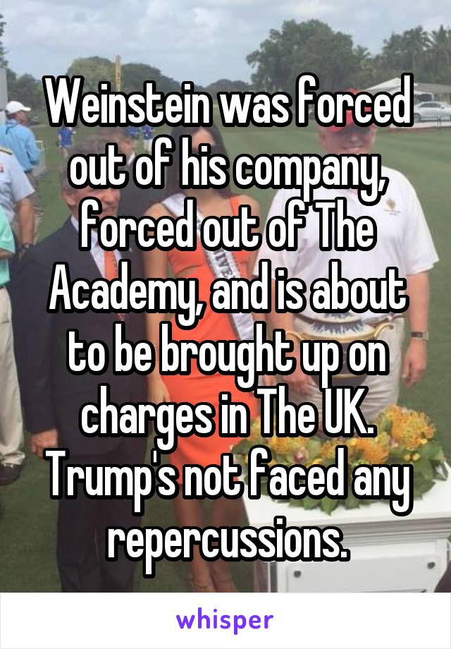 Weinstein was forced out of his company, forced out of The Academy, and is about to be brought up on charges in The UK.
Trump's not faced any repercussions.