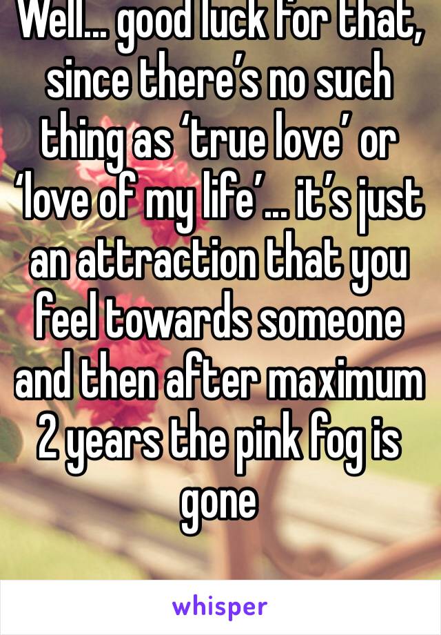 Well... good luck for that, since there’s no such thing as ‘true love’ or ‘love of my life’... it’s just an attraction that you feel towards someone and then after maximum 2 years the pink fog is gone
