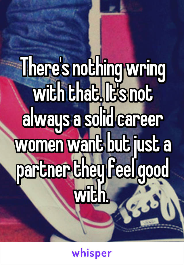 There's nothing wring with that. It's not always a solid career women want but just a partner they feel good with. 