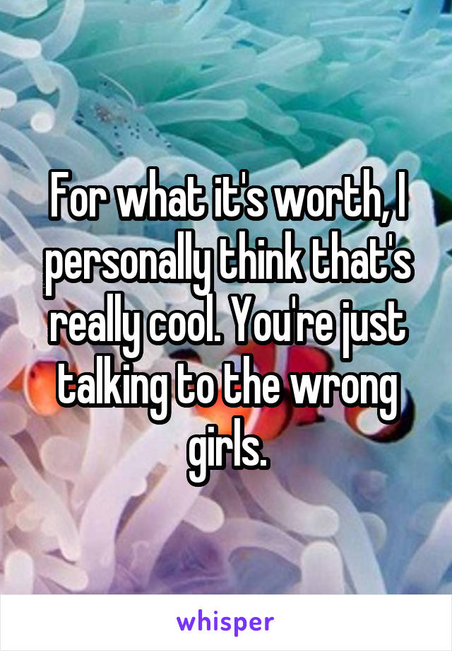 For what it's worth, I personally think that's really cool. You're just talking to the wrong girls.