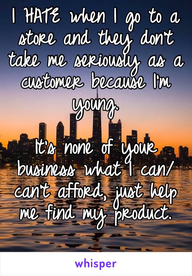I HATE when I go to a store and they don’t take me seriously as a customer because I’m young. 

It’s none of your business what I can/can’t afford, just help me find my product. 