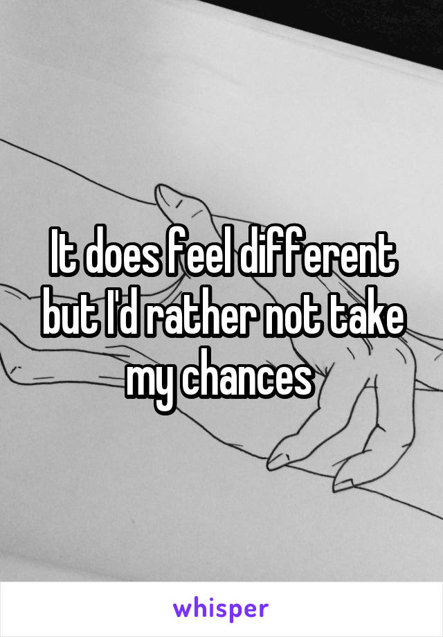 It does feel different but I'd rather not take my chances 
